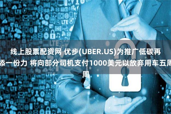 线上股票配资网 优步(UBER.US)为推广低碳再添一份力 将向部分司机支付1000美元以放弃用车五周