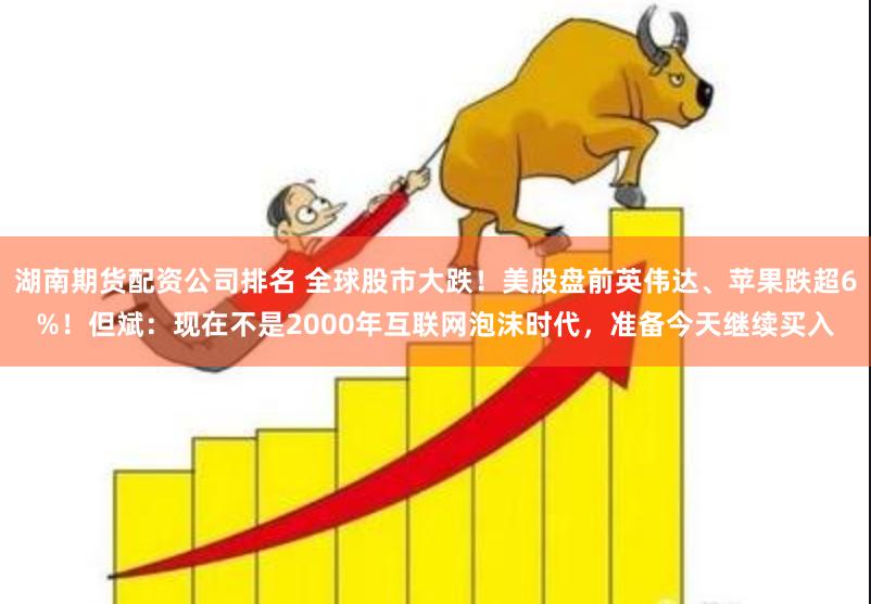 湖南期货配资公司排名 全球股市大跌！美股盘前英伟达、苹果跌超6%！但斌：现在不是2000年互联网泡沫时代，准备今天继续买入