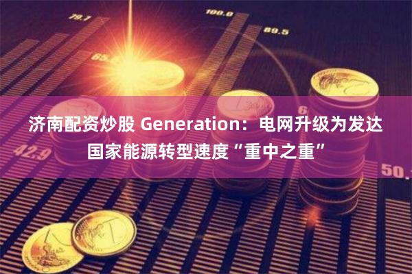 济南配资炒股 Generation：电网升级为发达国家能源转型速度“重中之重”
