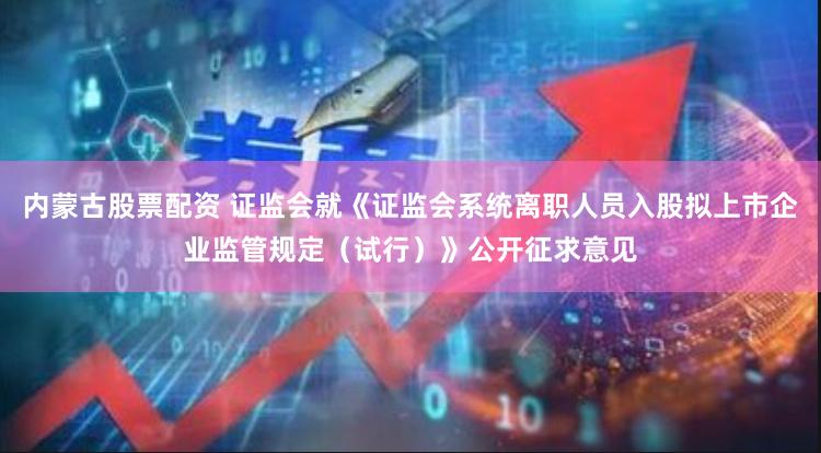 内蒙古股票配资 证监会就《证监会系统离职人员入股拟上市企业监管规定（试行）》公开征求意见
