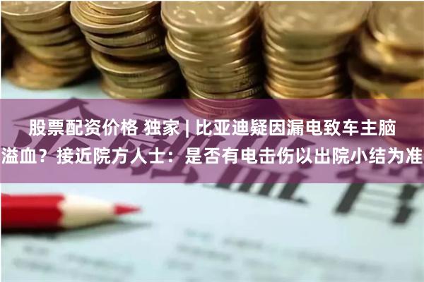 股票配资价格 独家 | 比亚迪疑因漏电致车主脑溢血？接近院方人士：是否有电击伤以出院小结为准