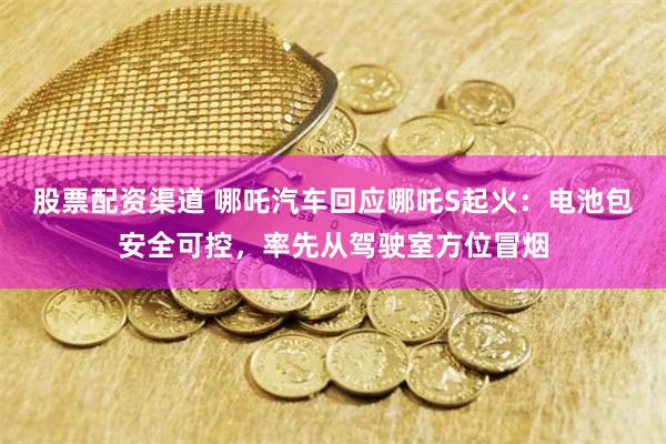 股票配资渠道 哪吒汽车回应哪吒S起火：电池包安全可控，率先从驾驶室方位冒烟