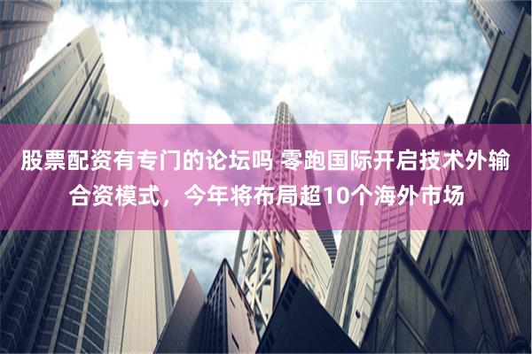 股票配资有专门的论坛吗 零跑国际开启技术外输合资模式，今年将布局超10个海外市场