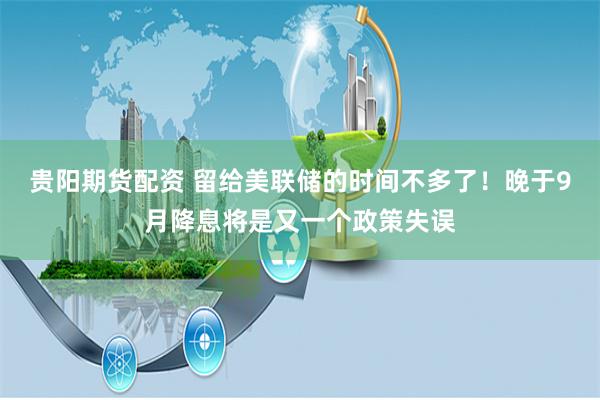 贵阳期货配资 留给美联储的时间不多了！晚于9月降息将是又一个政策失误