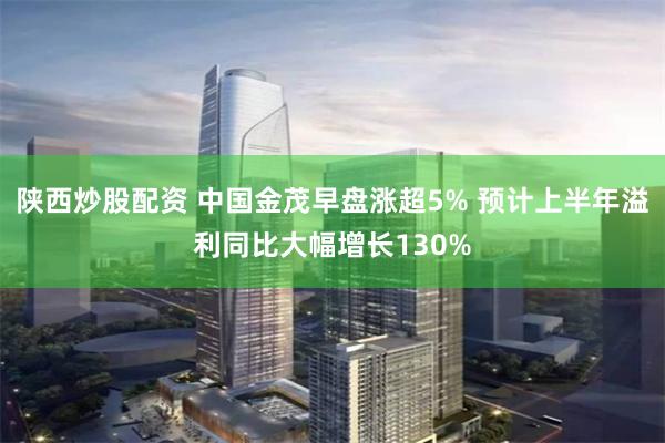 陕西炒股配资 中国金茂早盘涨超5% 预计上半年溢利同比大幅增长130%
