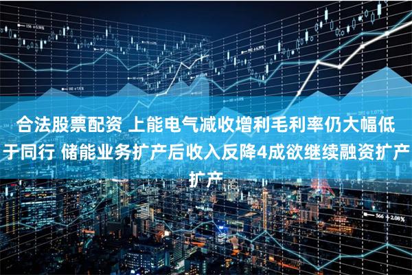 合法股票配资 上能电气减收增利毛利率仍大幅低于同行 储能业务扩产后收入反降4成欲继续融资扩产