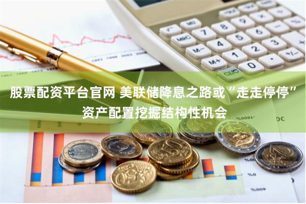 股票配资平台官网 美联储降息之路或“走走停停” 资产配置挖掘结构性机会