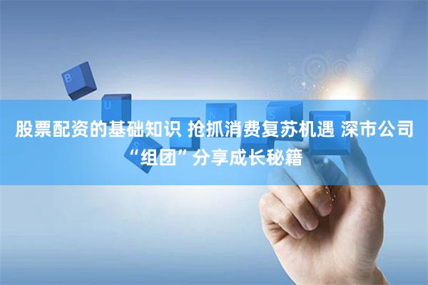 股票配资的基础知识 抢抓消费复苏机遇 深市公司“组团”分享成长秘籍