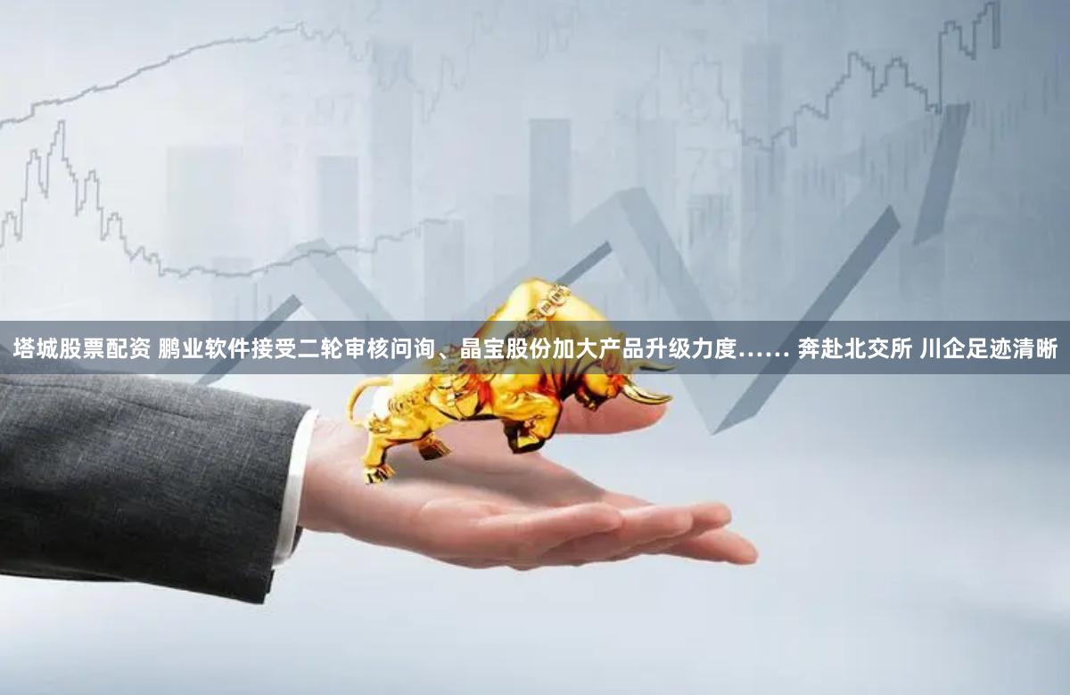 塔城股票配资 鹏业软件接受二轮审核问询、晶宝股份加大产品升级力度…… 奔赴北交所 川企足迹清晰