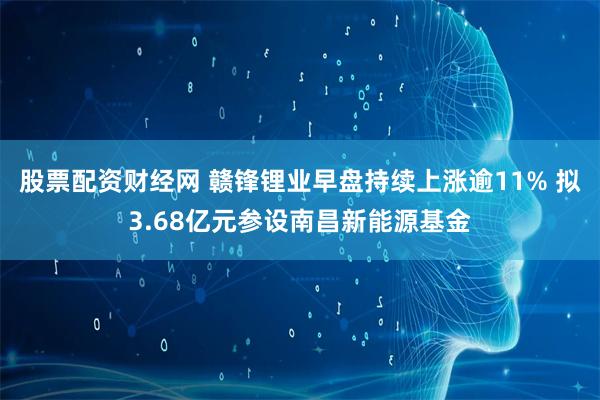 股票配资财经网 赣锋锂业早盘持续上涨逾11% 拟3.68亿元参设南昌新能源基金