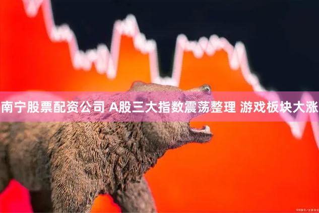 南宁股票配资公司 A股三大指数震荡整理 游戏板块大涨