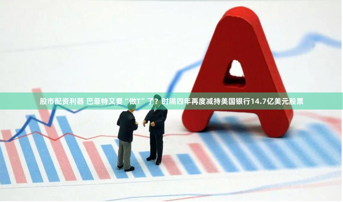 股市配资利器 巴菲特又要“做T”了？时隔四年再度减持美国银行14.7亿美元股票