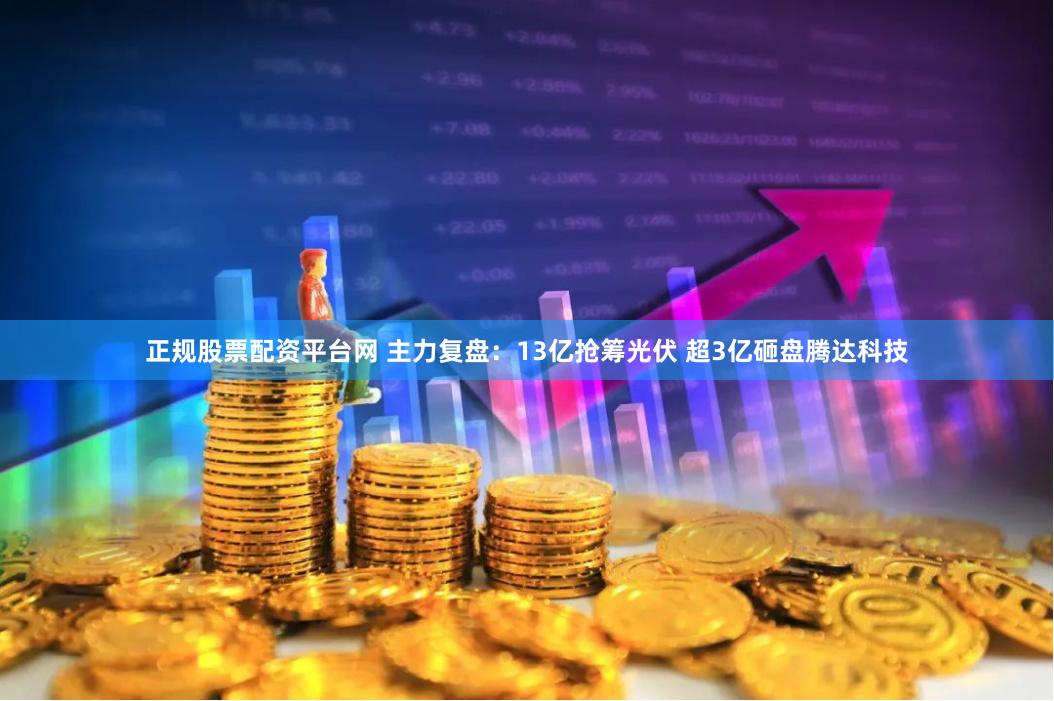 正规股票配资平台网 主力复盘：13亿抢筹光伏 超3亿砸盘腾达科技