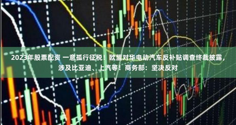 2023年股票配资 一意孤行征税！欧盟对华电动汽车反补贴调查终裁披露，涉及比亚迪、上汽等！商务部：坚决反对