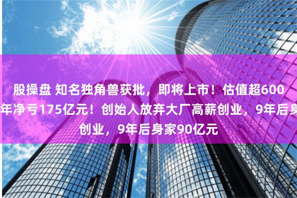 股操盘 知名独角兽获批，即将上市！估值超600亿元，近3年净亏175亿元！创始人放弃大厂高薪创业，9年后身家90亿元