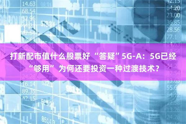 打新配市值什么股票好 “答疑”5G-A：5G已经“够用” 为何还要投资一种过渡技术？