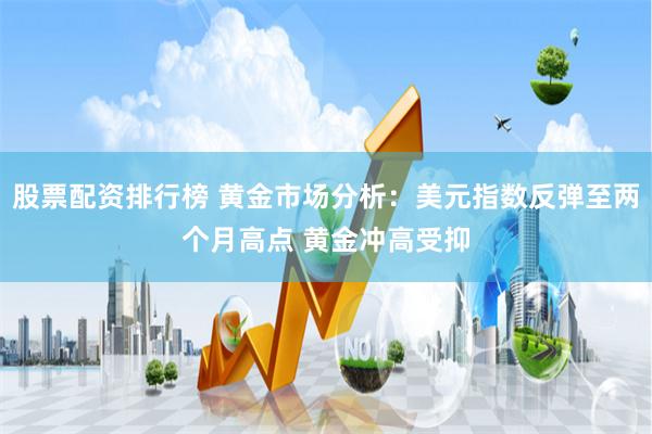 股票配资排行榜 黄金市场分析：美元指数反弹至两个月高点 黄金冲高受抑