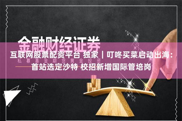 互联网股票配资平台 独家｜叮咚买菜启动出海：首站选定沙特 校招新增国际管培岗