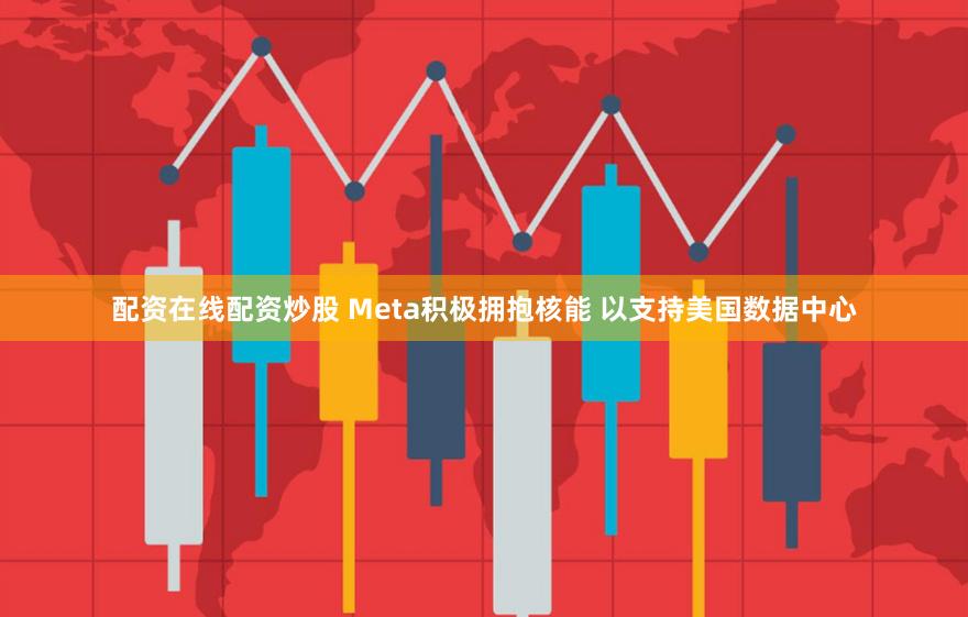 配资在线配资炒股 Meta积极拥抱核能 以支持美国数据中心