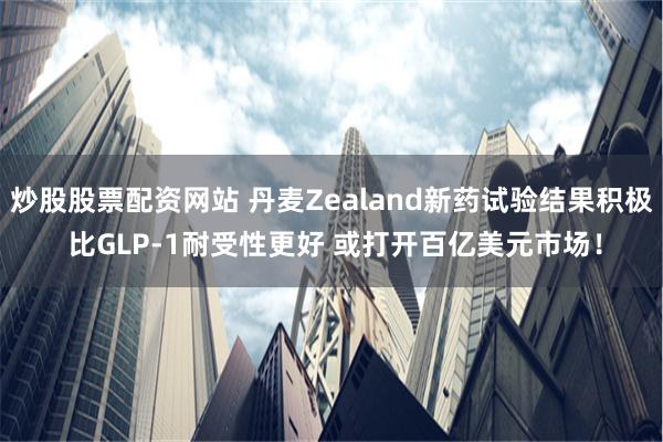 炒股股票配资网站 丹麦Zealand新药试验结果积极 比GLP-1耐受性更好 或打开百亿美元市场！