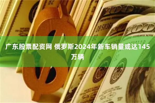 广东股票配资网 俄罗斯2024年新车销量或达145万辆