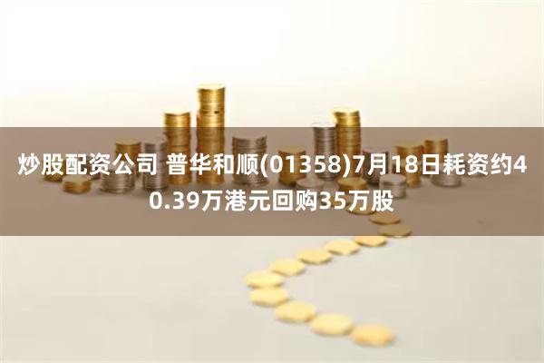 炒股配资公司 普华和顺(01358)7月18日耗资约40.39万港元回购35万股