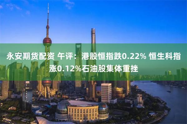 永安期货配资 午评：港股恒指跌0.22% 恒生科指涨0.12%石油股集体重挫
