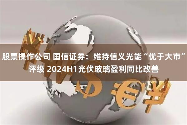 股票操作公司 国信证券：维持信义光能“优于大市”评级 2024H1光伏玻璃盈利同比改善