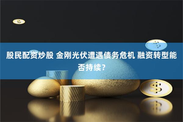 股民配资炒股 金刚光伏遭遇债务危机 融资转型能否持续？