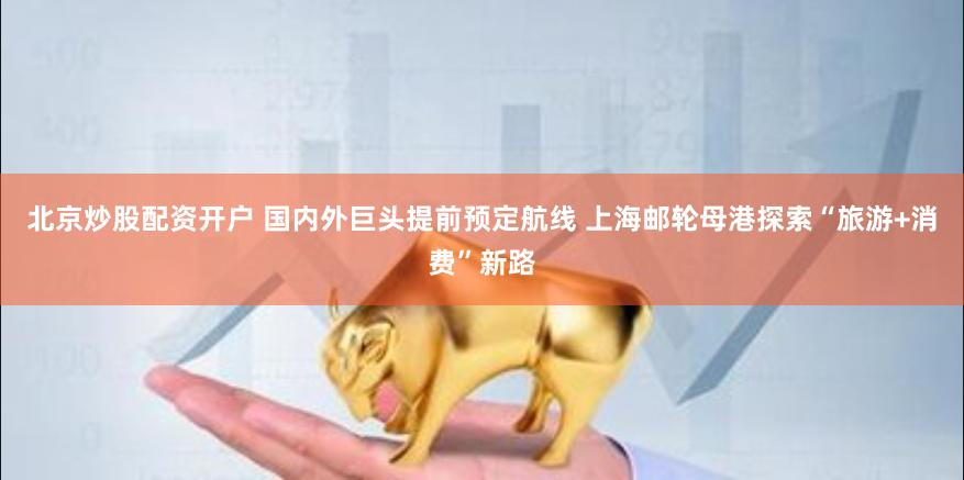 北京炒股配资开户 国内外巨头提前预定航线 上海邮轮母港探索“旅游+消费”新路