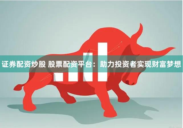 证券配资炒股 股票配资平台：助力投资者实现财富梦想