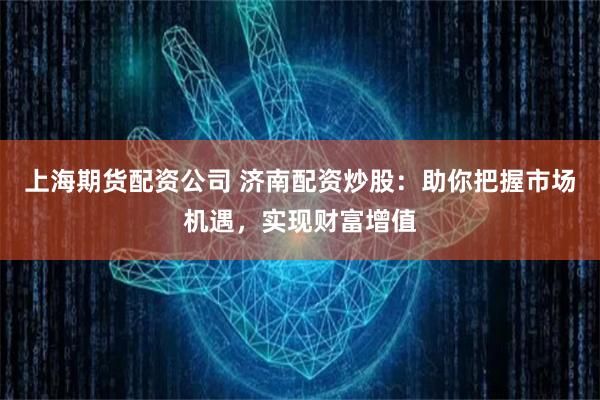 上海期货配资公司 济南配资炒股：助你把握市场机遇，实现财富增值