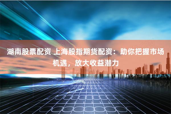 湖南股票配资 上海股指期货配资：助你把握市场机遇，放大收益潜力
