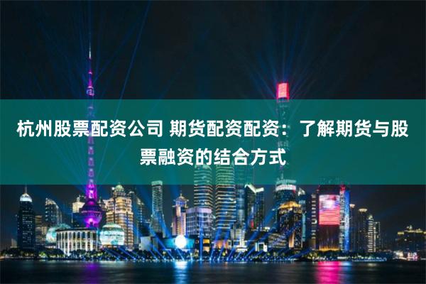 杭州股票配资公司 期货配资配资：了解期货与股票融资的结合方式