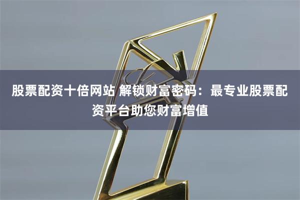 股票配资十倍网站 解锁财富密码：最专业股票配资平台助您财富增值