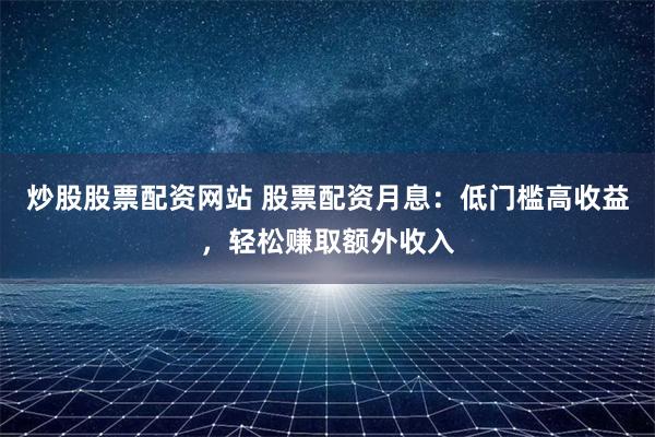 炒股股票配资网站 股票配资月息：低门槛高收益，轻松赚取额外收入