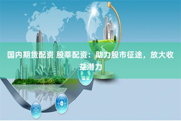 国内期货配资 股莘配资：助力股市征途，放大收益潜力
