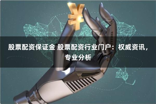 股票配资保证金 股票配资行业门户：权威资讯，专业分析