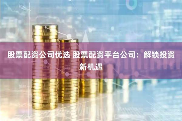 股票配资公司优选 股票配资平台公司：解锁投资新机遇