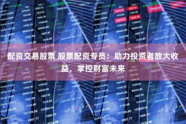 配资交易股票 股票配资专员：助力投资者放大收益，掌控财富未来
