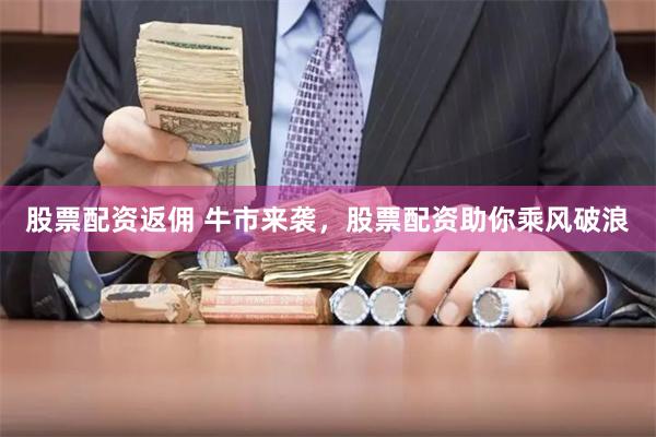 股票配资返佣 牛市来袭，股票配资助你乘风破浪