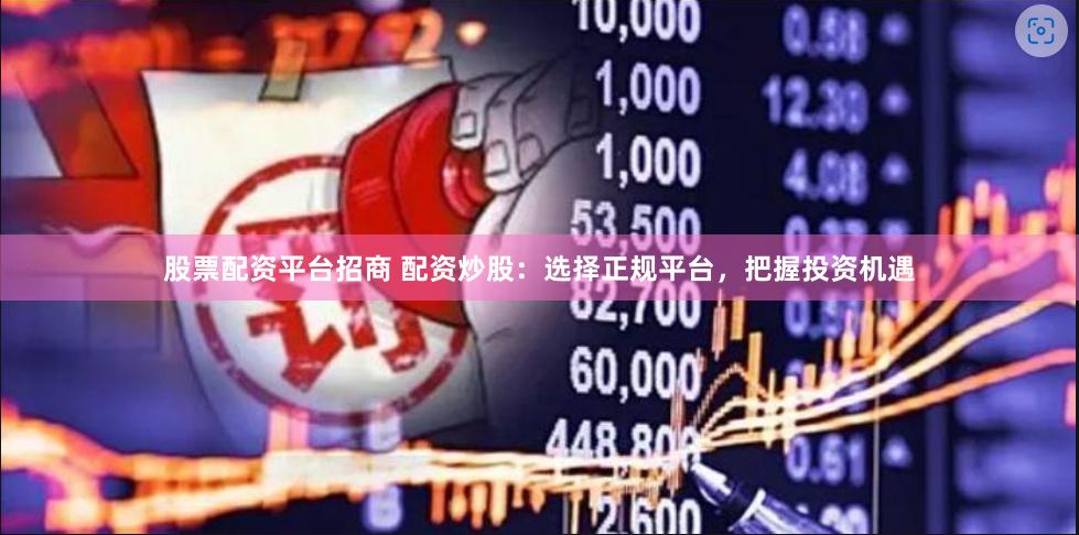 股票配资平台招商 配资炒股：选择正规平台，把握投资机遇