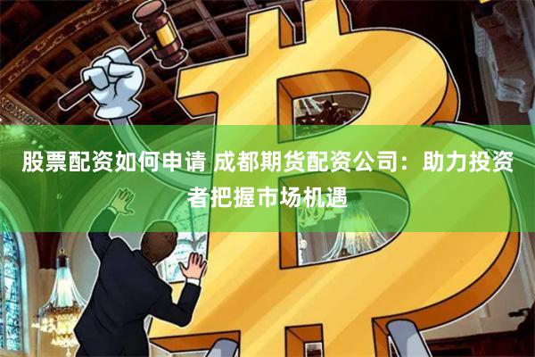 股票配资如何申请 成都期货配资公司：助力投资者把握市场机遇