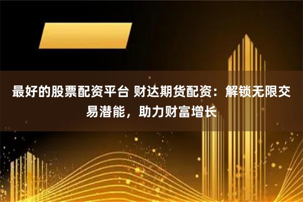 最好的股票配资平台 财达期货配资：解锁无限交易潜能，助力财富增长