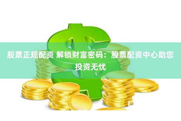 股票正规配资 解锁财富密码：股票配资中心助您投资无忧