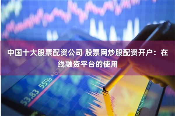 中国十大股票配资公司 股票网炒股配资开户：在线融资平台的使用