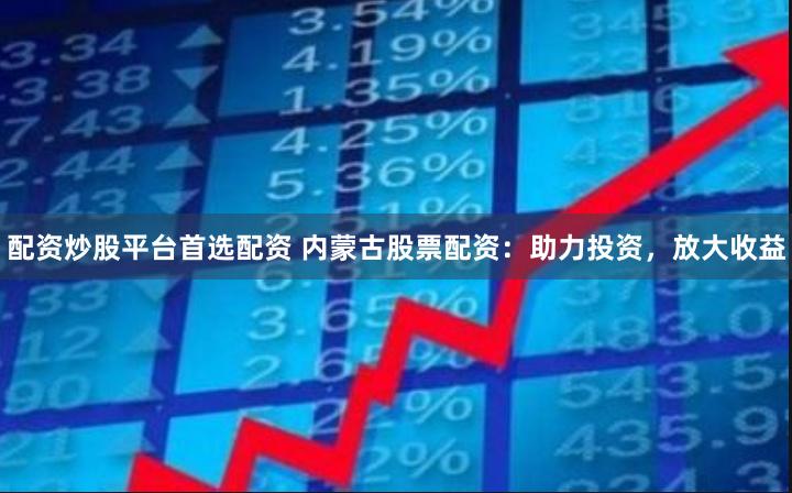 配资炒股平台首选配资 内蒙古股票配资：助力投资，放大收益