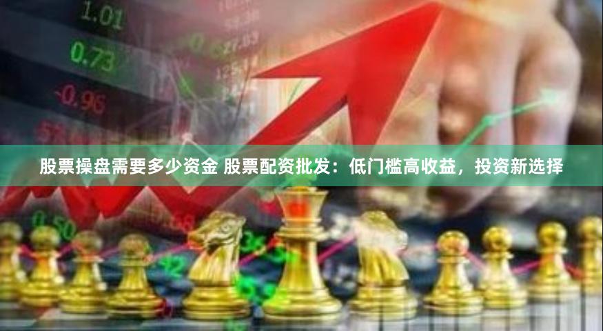 股票操盘需要多少资金 股票配资批发：低门槛高收益，投资新选择