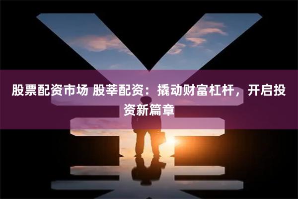 股票配资市场 股莘配资：撬动财富杠杆，开启投资新篇章