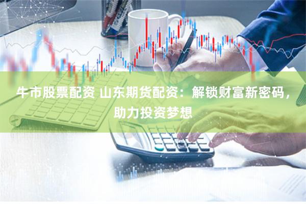 牛市股票配资 山东期货配资：解锁财富新密码，助力投资梦想